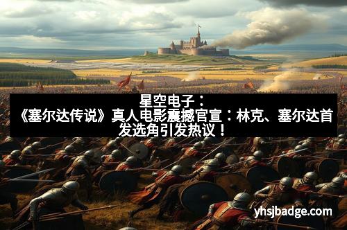 星空电子：《塞尔达传说》真人电影震撼官宣：林克、塞尔达首发选角引发热议！