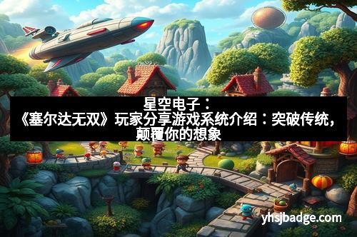 星空电子：《塞尔达无双》玩家分享游戏系统介绍：突破传统，颠覆你的想象