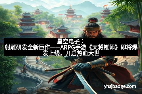 星空电子：射雕研发全新巨作——ARPG手游《天将雄师》即将爆发上线，开启热血大世界！