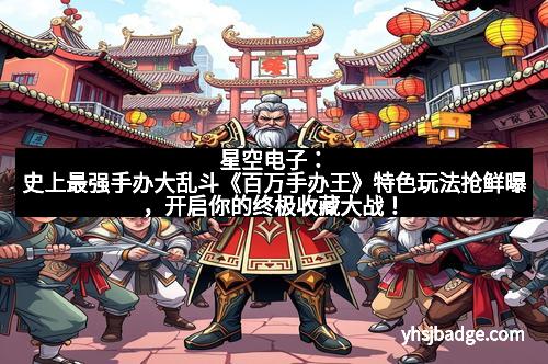 星空电子：史上最强手办大乱斗《百万手办王》特色玩法抢鲜曝，开启你的终极收藏大战！